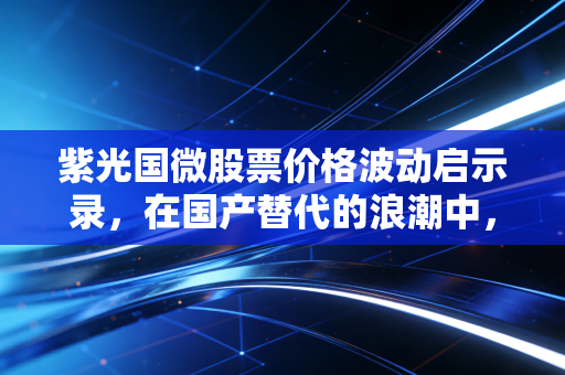 紫光国微股票价格波动启示录，在国产替代的浪潮中，我们该如何守住财富？