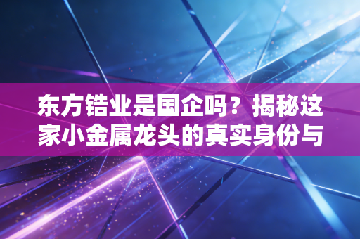 东方锆业是国企吗？揭秘这家小金属龙头的真实身份与投资逻辑