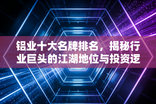 铝业十大名牌排名,揭秘行业巨头的江湖地位与投资逻辑