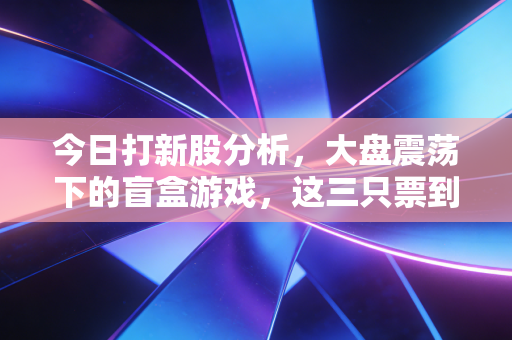 今日打新股分析,大盘震荡下的盲盒游戏,这三只票到底能不能吃肉?