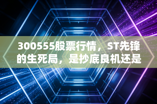 300555股票行情，ST先锋的生死局，是抄底良机还是价值陷阱？