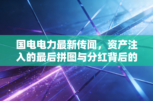 国电电力最新传闻,资产注入的最后拼图与分红背后的央企担当