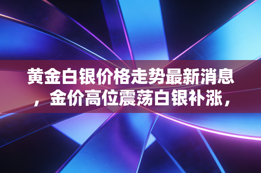 黄金白银价格走势最新消息,金价高位震荡白银补涨,美联储降息迷雾下我们该如何守住钱袋子?