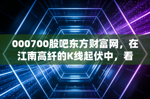 000700股吧东方财富网，在江南高纤的K线起伏中，看懂散户的悲欢与博弈
