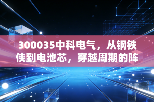 300035中科电气，从钢铁侠到电池芯，穿越周期的阵痛与新生