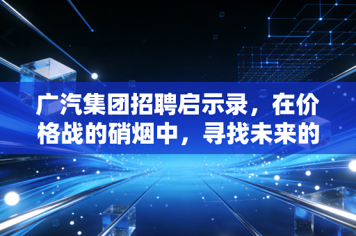 广汽集团招聘启示录,在价格战的硝烟中,寻找未来的破局者