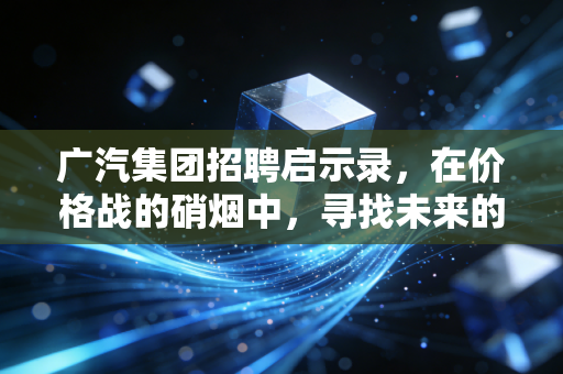广汽集团招聘启示录,在价格战的硝烟中,寻找未来的破局者