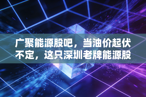 广聚能源股吧，当油价起伏不定，这只深圳老牌能源股还能不能成为我们的避风港？