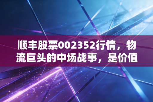 顺丰股票002352行情,物流巨头的中场战事,是价值洼地还是估值陷阱?