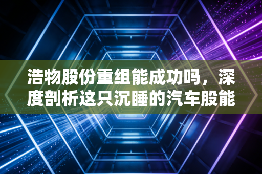 浩物股份重组能成功吗，深度剖析这只沉睡的汽车股能否迎来第二春