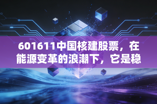 601611中国核建股票，在能源变革的浪潮下，它是稳健的基建狂魔还是被低估的潜力股？