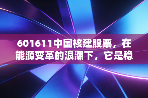 601611中国核建股票，在能源变革的浪潮下，它是稳健的基建狂魔还是被低估的潜力股？