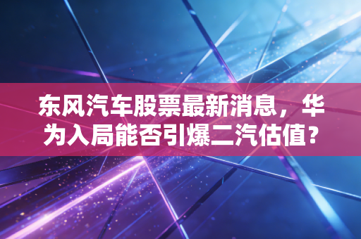 东风汽车股票最新消息,华为入局能否引爆二汽估值?深度拆解与投资实战思考
