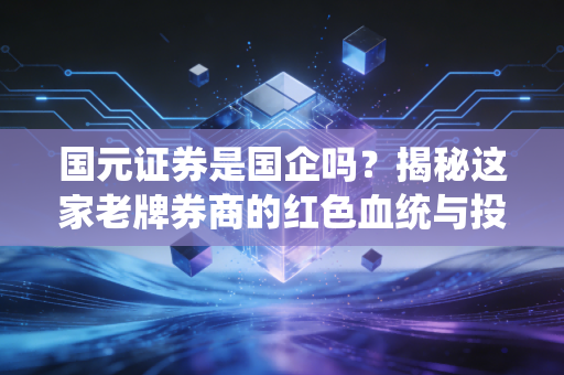 国元证券是国企吗?揭秘这家老牌券商的红色血统与投资价值