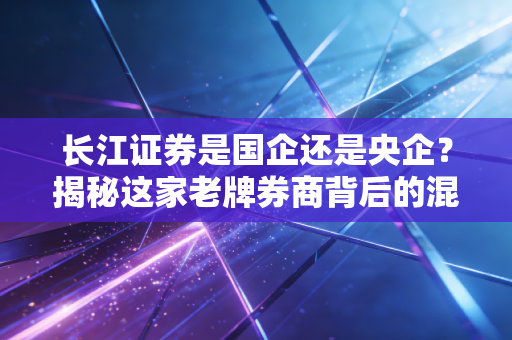 长江证券是国企还是央企?揭秘这家老牌券商背后的混合基因与投资真相