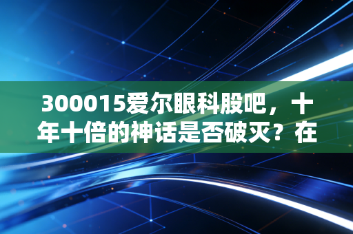 300015爱尔眼科股吧,十年十倍的神话是否破灭?在喧嚣中看清眼科赛道的真实价值