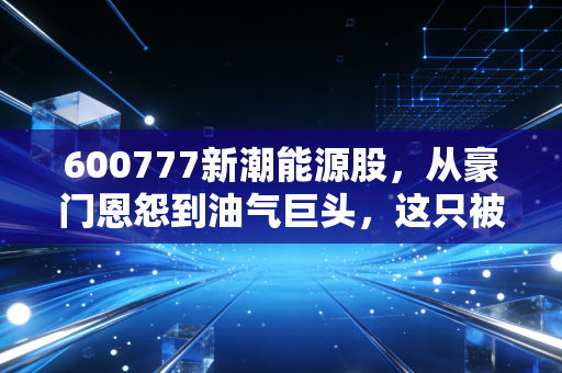 600777新潮能源股，从豪门恩怨到油气巨头，这只被低估的印钞机还能上车吗？