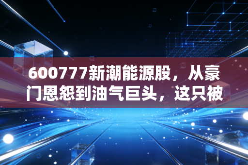 600777新潮能源股，从豪门恩怨到油气巨头，这只被低估的印钞机还能上车吗？