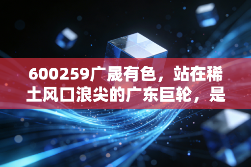 600259广晟有色，站在稀土风口浪尖的广东巨轮，是时候上船了吗？
