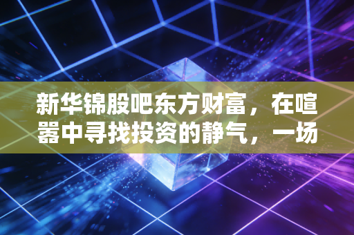 新华锦股吧东方财富，在喧嚣中寻找投资的静气，一场关于人性与耐心的博弈