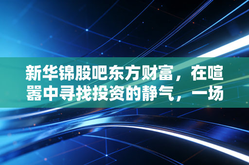 新华锦股吧东方财富，在喧嚣中寻找投资的静气，一场关于人性与耐心的博弈