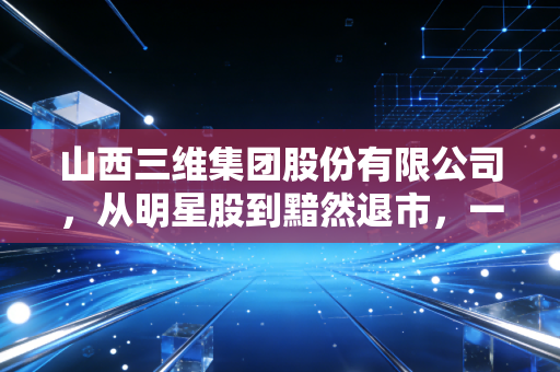 山西三维集团股份有限公司，从明星股到黯然退市，一场关于转型与代价的财经启示录