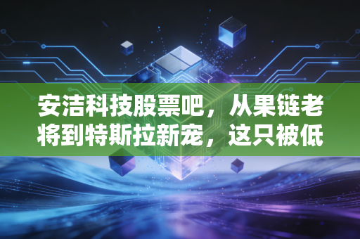 安洁科技股票吧,从果链老将到特斯拉新宠,这只被低估的隐形冠军还能拿吗?