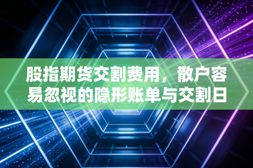 股指期货交割费用，散户容易忽视的隐形账单与交割日的博弈真相