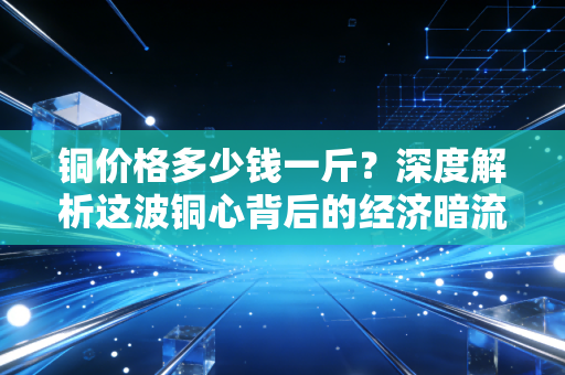 铜价格多少钱一斤？深度解析这波铜心背后的经济暗流与生活真相