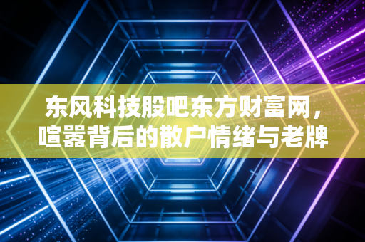 东风科技股吧东方财富网，喧嚣背后的散户情绪与老牌汽配的转型突围