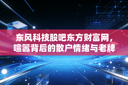 东风科技股吧东方财富网，喧嚣背后的散户情绪与老牌汽配的转型突围