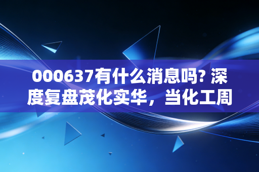 000637有什么消息吗? 深度复盘茂化实华，当化工周期遇上股民的焦虑