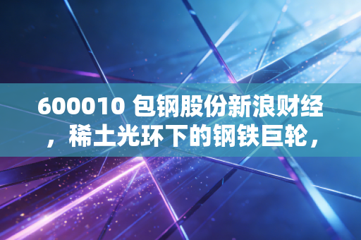 600010 包钢股份新浪财经,稀土光环下的钢铁巨轮,是白菜价还是黄金坑?