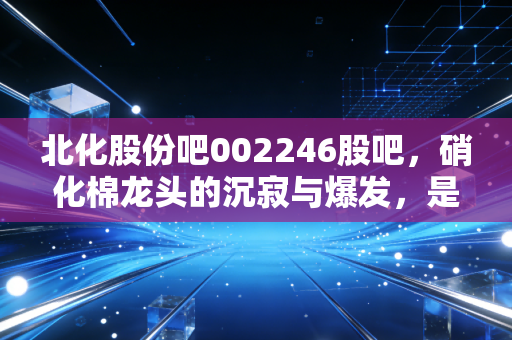 北化股份吧002246股吧,硝化棉龙头的沉寂与爆发,是金子总会发光吗?