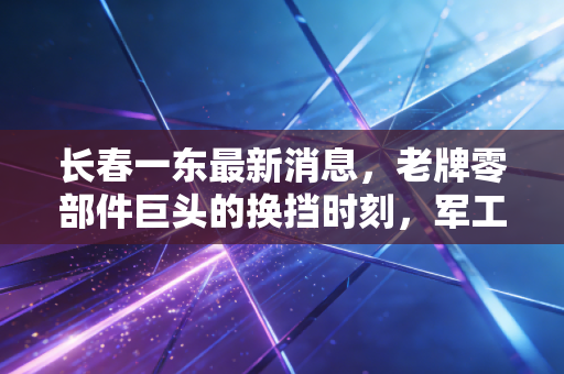 长春一东最新消息，老牌零部件巨头的换挡时刻，军工混改能否引爆新行情？