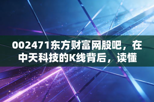002471东方财富网股吧，在中天科技的K线背后，读懂散户的悲欢与坚守