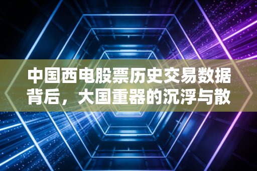 中国西电股票历史交易数据背后，大国重器的沉浮与散户的坚守