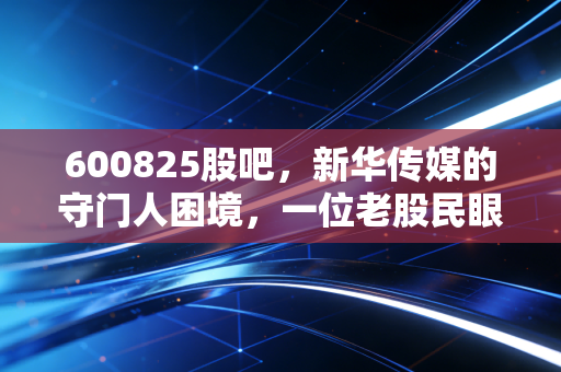 600825股吧，新华传媒的守门人困境，一位老股民眼中的国企改革与AI幻梦