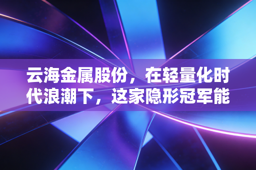 云海金属股份，在轻量化时代浪潮下，这家隐形冠军能否重塑金属新格局？