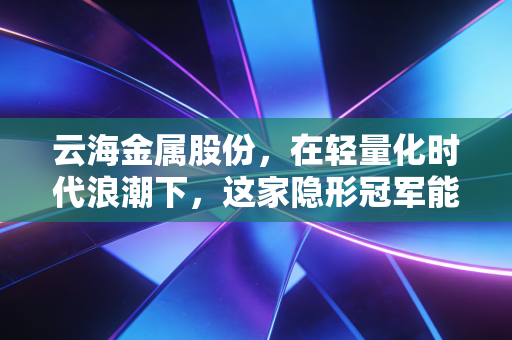 云海金属股份，在轻量化时代浪潮下，这家隐形冠军能否重塑金属新格局？