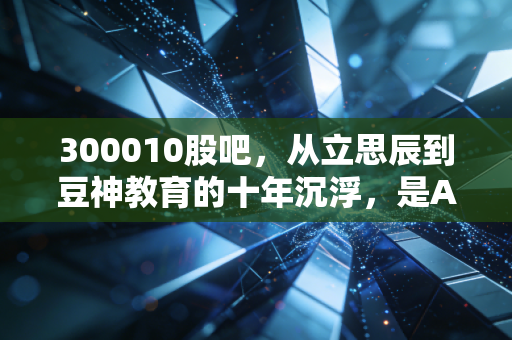 300010股吧，从立思辰到豆神教育的十年沉浮，是AI救赎还是最后的狂欢？