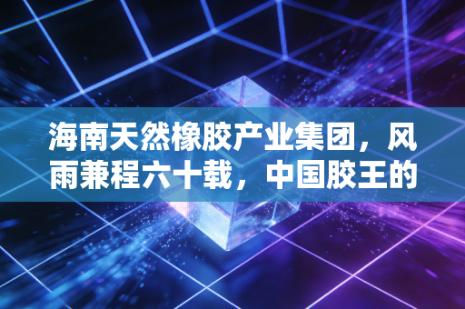 海南天然橡胶产业集团,风雨兼程六十载,中国胶王的破局与新生之路