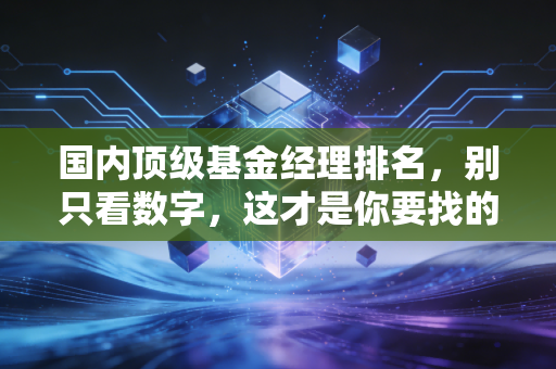 国内顶级基金经理排名，别只看数字，这才是你要找的投资灵魂伴侣