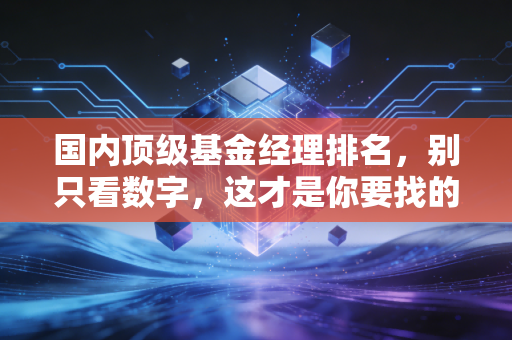国内顶级基金经理排名，别只看数字，这才是你要找的投资灵魂伴侣