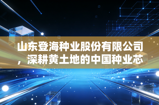 山东登海种业股份有限公司,深耕黄土地的中国种业芯片,能否在转基因浪潮中再下一城?