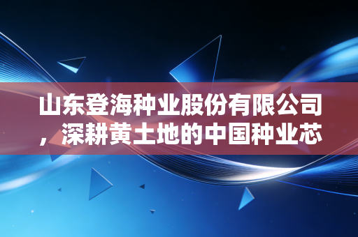 山东登海种业股份有限公司,深耕黄土地的中国种业芯片,能否在转基因浪潮中再下一城?