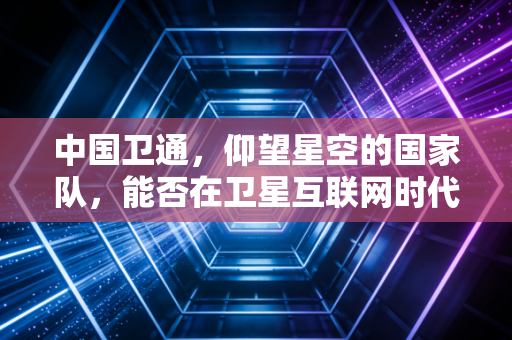 中国卫通，仰望星空的国家队，能否在卫星互联网时代引爆万亿蓝海？