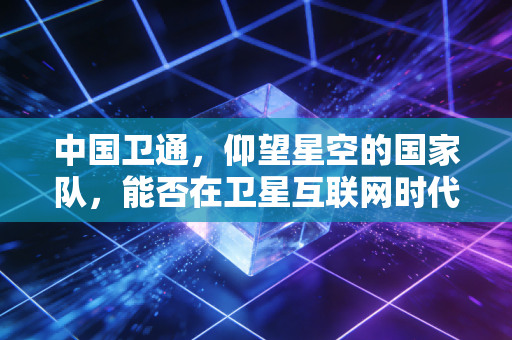 中国卫通，仰望星空的国家队，能否在卫星互联网时代引爆万亿蓝海？