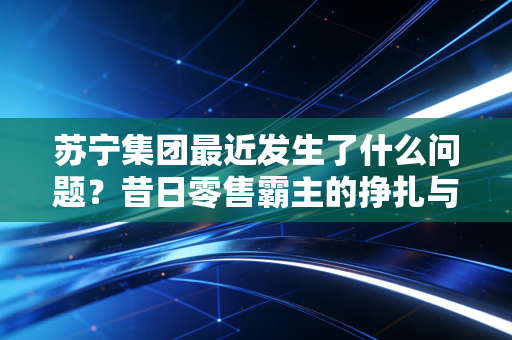 苏宁集团最近发生了什么问题?昔日零售霸主的挣扎与重生之路