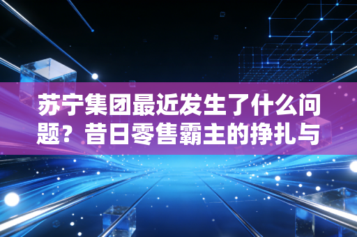 苏宁集团最近发生了什么问题?昔日零售霸主的挣扎与重生之路